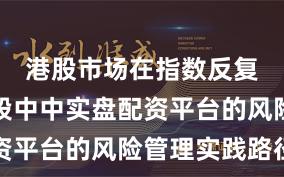 港股市场在指数反复拉锯阶段中中实盘配资平台的风险管理实践路径