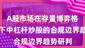 A股市场在存量博弈格局背景下中杠杆炒股的合规边界趋势研判