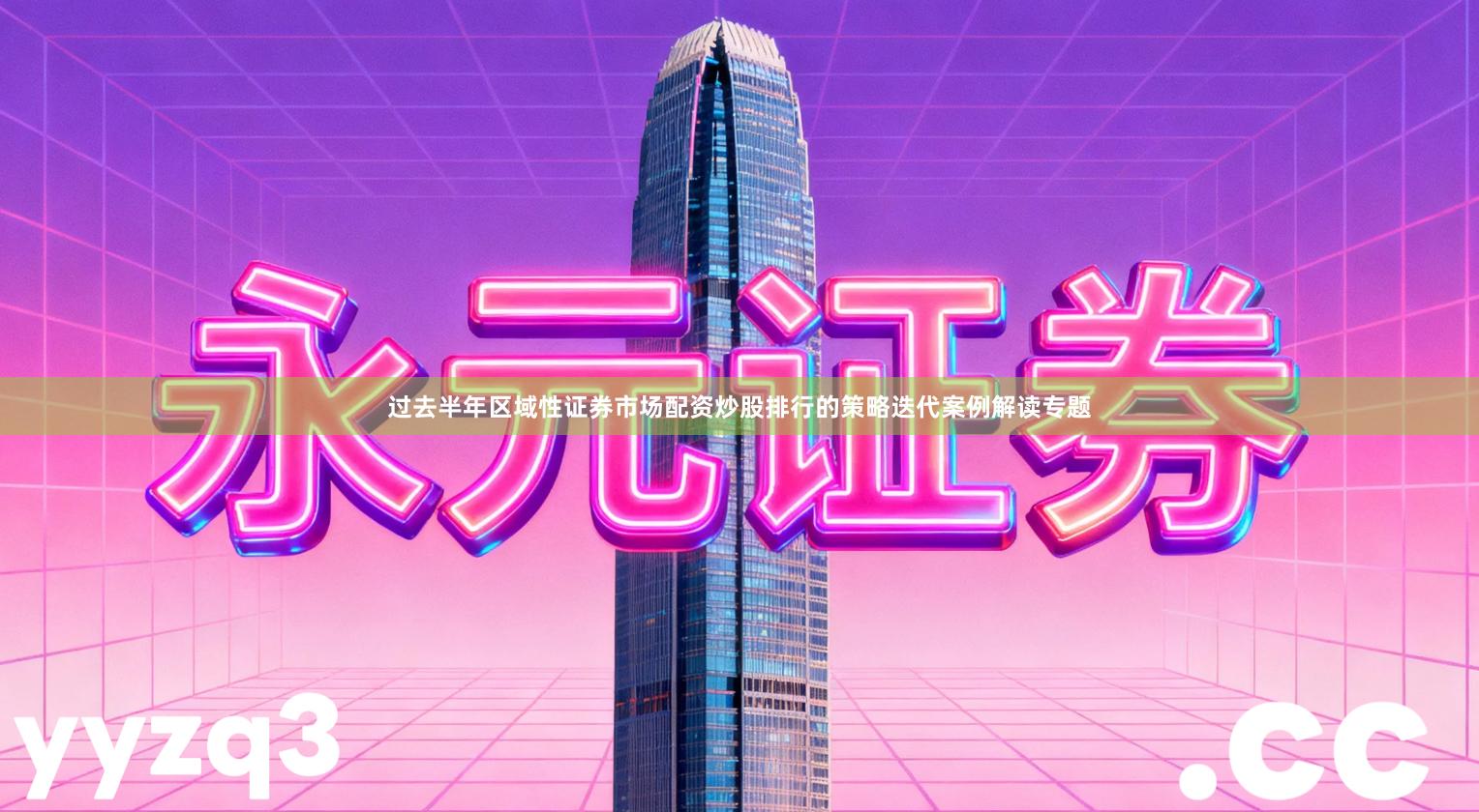 过去半年区域性证券市场配资炒股排行的策略迭代案例解读专题